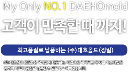 My Only No.1 DAEHOmold 고객이 만족할때까지! 최고품질로 납품하는 (주)대호몰드(정밀) (두)대호몰드 (정밀)은 국제화에 대응하는 기업으로 적극적인 투자와 기술개발을 통하여 최고의 품질로 납품할 수 있도록 노력하겠습니다.